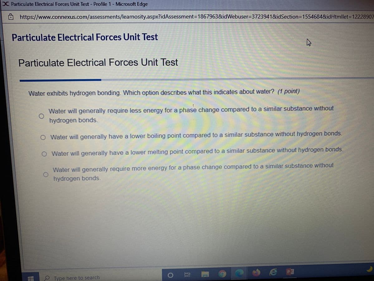 X Particulate Electrical Forces Unit Test - Profile 1- Microsoft Edge
https://www.connexus.com/assessments/learnosity.aspx?idAssessment=1867963&idWebuser=3723941&idSection=D1554684&idHtmllet=D12228907
Particulate Electrical Forces Unit Test
Particulate Electrical Forces Unit Test
Water exhibits hydrogen bonding. Which option describes what this indicates about water? (1 point)
Water will generally require less energy for a phase change compared to a similar substance without
hydrogen bonds.
O Water will generally have a lower boiling point compared to a similar substance without hydrogen bonds.
O Water will generally have a lower melting point compared to a similar substance without hydrogen bonds.
Water will generally require more energy for a phase change compared to a similar substance without
hydrogen bonds.
Type here to search
