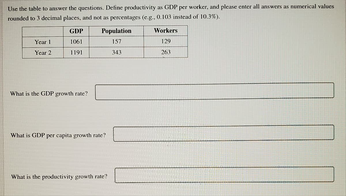 Use the table to answer the questions. Define productivity as GDP per worker, and please enter all answers as numerical values
rounded to 3 decimal places, and not as percentages (e.g., 0.103 instead of 10.3%).
GDP
Population
Workers
Year 1
1061
157
129
Year 2
1191
343
263
What is the GDP growth rate?
What is GDP per capita growth rate?
What is the productivity growth rate?
