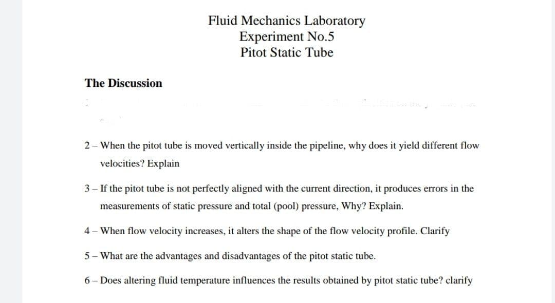 Fluid Mechanics Laboratory
Experiment No.5
Pitot Static Tube
The Discussion
2 - When the pitot tube is moved vertically inside the pipeline, why does it yield different flow
velocities? Explain
3 – If the pitot tube is not perfectly aligned with the current direction, it produces errors in the
measurements of static pressure and total (pool) pressure, Why? Explain.
4 - When flow velocity increases, it alters the shape of the flow velocity profile. Clarify
5 - What are the advantages and disadvantages of the pitot static tube.
6 - Does altering fluid temperature influences the results obtained by pitot static tube? clarify
