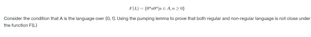 F(L) = {0" a0|a € A, n
≥ 0}
Consider the condition that A is the language over {0, 1}. Using the pumping lemma to prove that both regular and non-regular language is not close under
the function F(L)