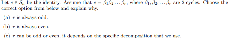 Let e € Sn be the identity. Assume that e = B1B2. Br, where B₁, B2,... Br are 2-cycles. Choose the
correct option from below and explain why.
(a) r is always odd.
(b) r is always even.
(c) r can be odd or even, it depends on the specific decomposition that we use.