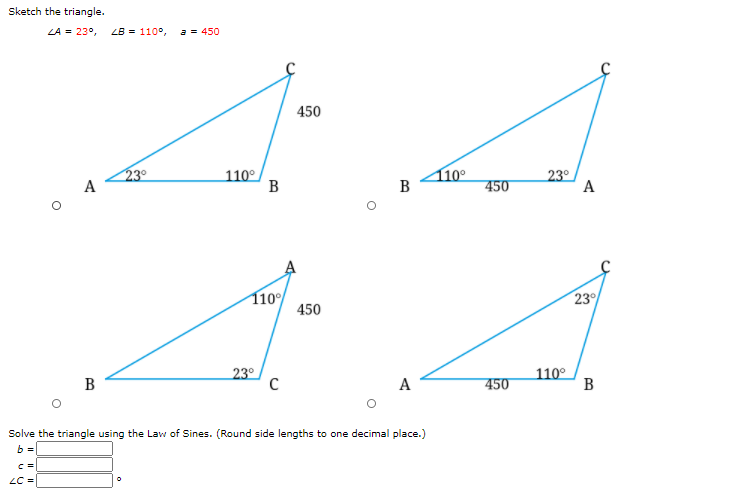 Sketch the triangle.
LA = 23°,
LB = 110°,
a = 450
450
23°
A
110°
B
110°
B
23°
A
450
110
450
23
В
23°
A
450
110°
В
Solve the triangle using the Law of Sines. (Round side lengths to one decimal place.)
b =
LC =
