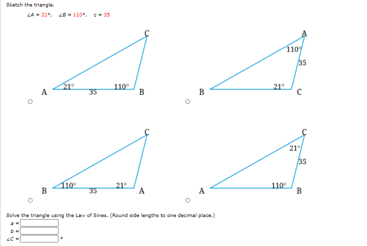 Sketch the triangle.
LA = 21°,
LB = 110°,
c = 35
110
35
21°
110°
B
A
35
B
21°
21°
35
110°
35
21°
А
110°
В
B
A
Solve the triangle using the Law of Sines. (Round side lengths to one decimal place.)
a =
b =
LC =
