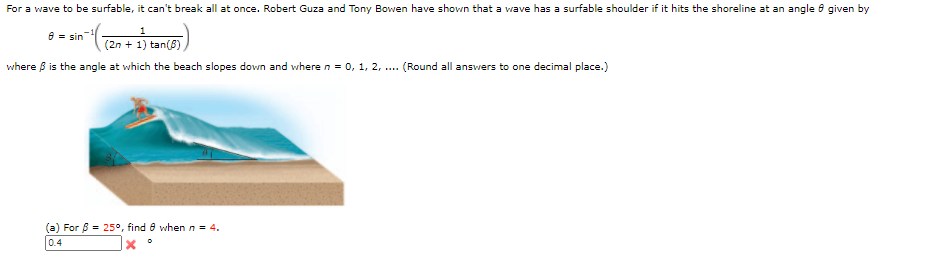 For a wave to be surfable, it can't break all at once. Robert Guza and Tony Bowen have shown that a wave has a surfable shoulder if it hits the shoreline at an angle o given by
8 = sin-
(ल.गैकाक)
(2n + 1) tan(8)
where ß is the angle at which the beach slopes down and where n = 0, 1, 2, .. (Round all answers to one decimal place.)
For 8 = 25°, find e when n = 4.
0.4
