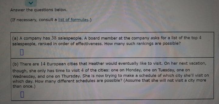 Answer the questions below.
(If necessary, consult a list of formulas.)
(a) A company has 38 salespeople. A board member at the company asks for a list of the top 4
salespeople, ranked in order of effectiveness. How many such rankings are possible?
(b) There are 14 European cities that Heather would eventually like to visit. On her next vacation,
though, she only has time to visit 4 of the cities: one on Monday, one on Tuesday, one on
Wednesday, and one on Thursday. She is now trying to make a schedule of which city she'll visit on
which day. How many different schedules are possible? (Assume that she will not visit a city more
than once.)
