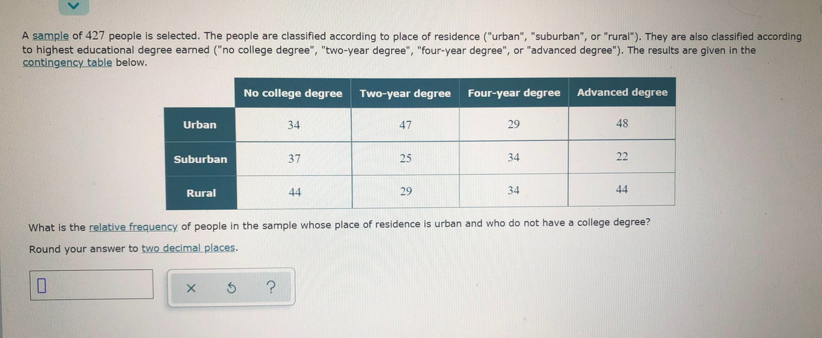 A sample of 427 people is selected. The people are classified according to place of residence ("urban", "suburban", or "rural"). They are also classified according
to highest educational degree earned ("no college degree", "two-year degree", "four-year degree", or "advanced degree"). The results are given in the
contingency table below.
No college degree
Two-year degree
Four-year degree
Advanced degree
Urban
34
47
29
48
Suburban
37
25
34
22
Rural
44
29
34
44
What is the relative frequency of people in the sample whose place of residence is urban and who do not have a college degree?
Round your answer to two decimal places.
