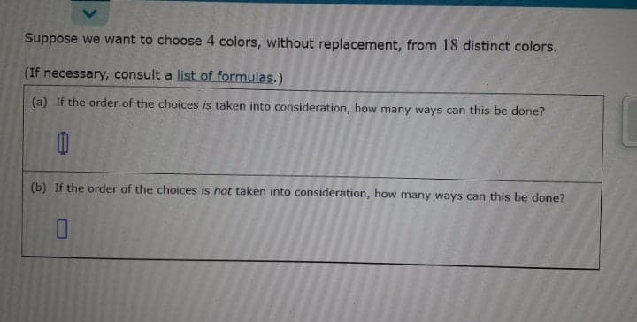 Suppose we want to choose 4 colors, without replacement, from 18 distinct colors.
(If necessary, consult a list of formulas.)
(a) If the order of the choices is taken into consideration, how many ways can this be done?
(b) If the order of the choices is not taken into consideration, how many ways can this be done?
