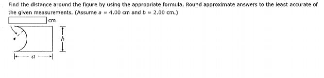 Find the distance around the figure by using the appropriate formula. Round approximate answers to the least accurate of
the given measurements. (Assume a = 4.00 cm and b= 2.00 cm.)
cm
