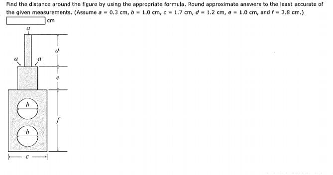 Find the distance around the figure by using the appropriate formula. Round approximate answers to the least accurate of
the given measurements. (Assume a = 0.3 cm, b = 1.0 cm, c = 1.7 cm, d = 1.2 cm, e - 1.0 cm, and f= 3.8 cm.)
cm
