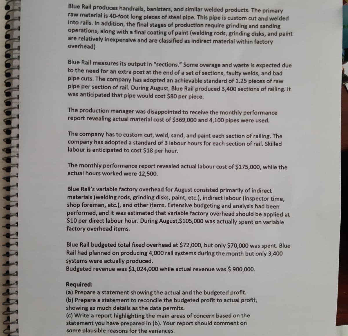 Blue Rail produces handrails, banisters, and similar welded products. The primary
raw material is 40-foot long pieces of steel pipe. This pipe is custom cut and welded
into rails. In addition, the final stages of production require grinding and sanding
operations, along with a final coating of paint (welding rods, grinding disks, and paint
are relatively inexpensive and are classified as indirect material within factory
overhead)
Blue Rail measures its output in "sections." Some overage and waste is expected due
to the need for an extra post at the end of a set of sections, faulty welds, and bad
pipe cuts. The company has adopted an achievable standard of 1.25 pieces of raw
pipe per section of rail. During August, Blue Rail produced 3,400 sections of railing. It
was anticipated that pipe would cost $80 per piece.
The production manager was disappointed to receive the monthly performance
report revealing actual material cost of $369,000 and 4,100 pipes were used.
The company has to custom cut, weld, sand, and paint each section of railing. The
company has adopted a standard of 3 labour hours for each section of rail. Skilled
labour is anticipated to cost $18 per hour.
The monthly performance report revealed actual labour cost of $175,000, while the
actual hours worked were 12,500.
Blue Rail's variable factory overhead for August consisted primarily of indirect
materials (welding rods, grinding disks, paint, etc.), indirect labour (inspector time,
shop foreman, etc.), and other items. Extensive budgeting and analysis had been
performed, and it was estimated that variable factory overhead should be applied at
$10 per direct labour hour. During August,$105,000 was actually spent on variable
factory overhead items.
Blue Rail budgeted total fixed overhead at $72,000, but only $70,000 was spent. Blue
Rail had planned on producing 4,000 rail systems during the month but only 3,400
systems were actually produced.
Budgeted revenue was $1,024,000 while actual revenue was $ 900,000.
Required:
(a) Prepare a statement showing the actual and the budgeted profit.
(b) Prepare a statement to reconcile the budgeted profit to actual profit,
showing as much details as the data permits.
(c) Write a report highlighting the main areas of concern based on the
statement you have prepared in (b). Your report should comment on
some plausible reasons for the variances.

