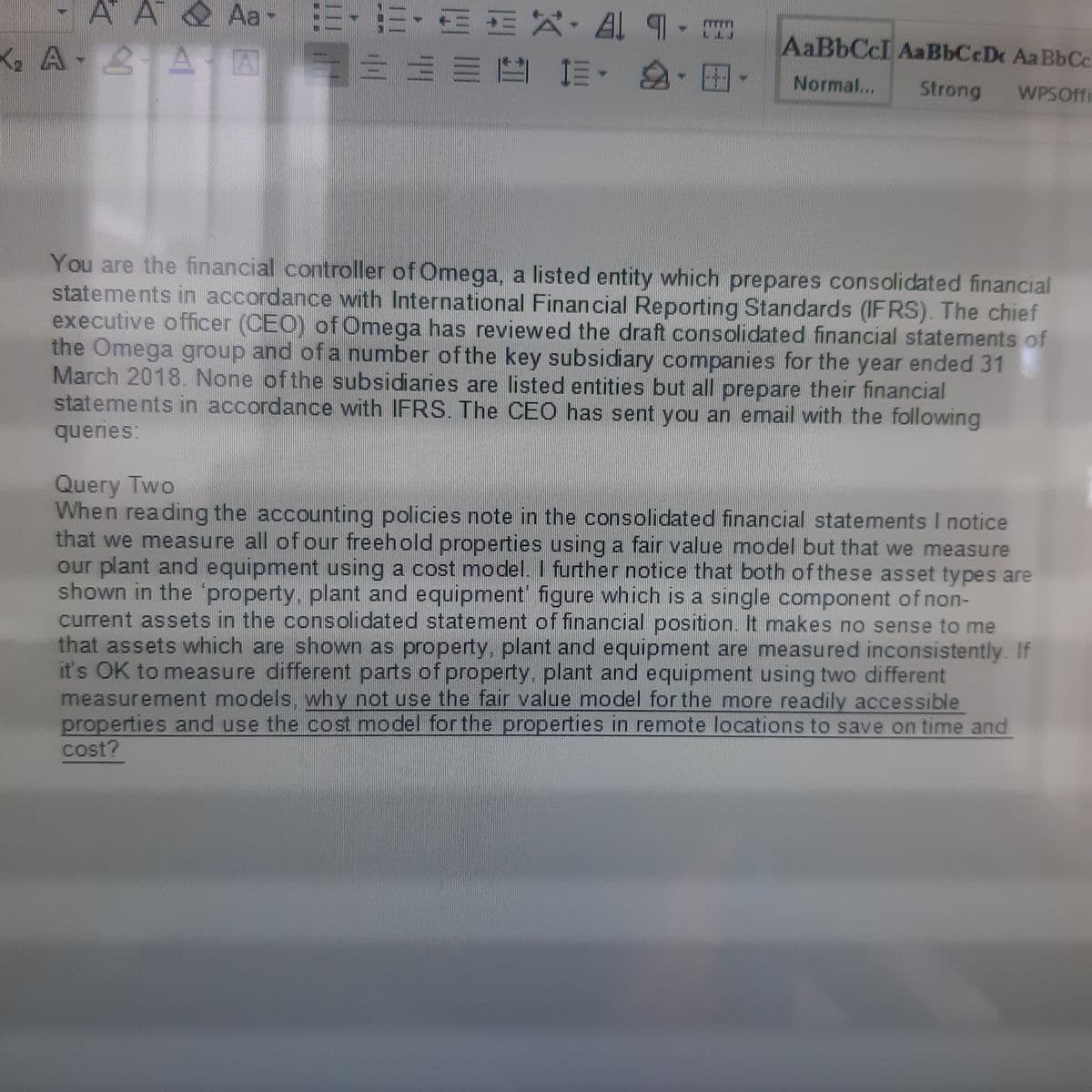 -A A & Aa-
=,三,面 X, A 9.
AaBbCcI AaBbCcDx AaBbCc
A 2A A
1三。
4.
Normal...
Strong
WPSOffi
You are the financial controller of Omega, a listed entity which prepares consolidated financial
statements in accordance with International Financial Reporting Standards (IFRS). The chief
executive officer (CEO) ofOmega has reviewed the draft consolidated financial statements of
the Omega group and of a number ofthe key subsidiary companies for the year ended 31
March 2018. None of the subsidiaries are listed entities but all prepare their financial
statements in accordance with IFRS. The CEO has sent you an email with the following
queries:
Query Two
When reading the accounting policies note in the consolidated financial statements I notice
that we measure all of our freehold properties using a fair value model but that we measure
our plant and equipment using a cost model. I further notice that both of these asset types are
shown in the 'property, plant and equipment' figure which is a single component of non-
current assets in the consolidated statement of financial position. It makes no sense to me
that assets which are shown as property, plant and equipment are measured inconsistently. If
it's OK to measure different parts of property, plant and equipment using two different
measurement models, why not use the fair value model for the more readily accessible
properties and use the cost model for the properties in remote locations to save on time and
cost?
