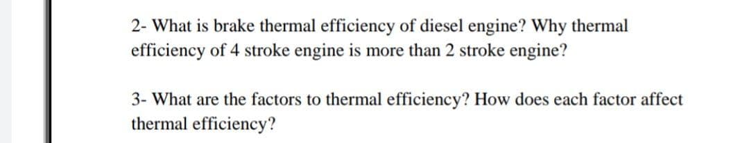 2- What is brake thermal efficiency of diesel engine? Why thermal
efficiency of 4 stroke engine is more than 2 stroke engine?
3- What are the factors to thermal efficiency? How does each factor affect
thermal efficiency?
