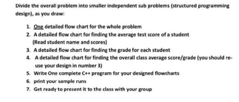 Divide the overall problem into smaller independent sub problems (structured programming
design), as you draw:
1. One detailed flow chart for the whole problem
2. Adetailed flow chart for finding the average test score of a student
(Read student name and scores)
3. Adetailed flow chart for finding the grade for each student
4. A detailed flow chart for finding the overall class average score/grade (you should re-
use your design in number 3)
5. Write One complete C++ program for your designed flowcharts
6. print your sample runs
7. Get ready to present it to the class with your group

