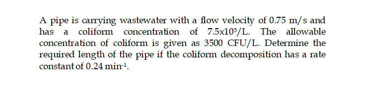 A pipe is carrying wastewater with a flow velocity of 0.75 m/s and
coliform concentration of 7.5x105/L. The allowable
concentration of coliform is given as 3500 CFU/L. Determine the
required length of the pipe if the coliform decomposition has a rate
constant of 0.24 min1.
