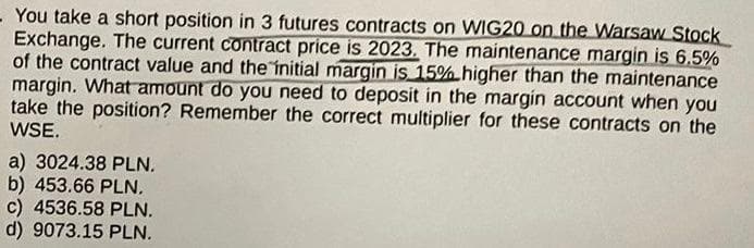 You take a short position in 3 futures contracts on WIG20 on the Warsaw Stock
Exchange. The current contract price is 2023. The maintenance margin is 6,5%
of the contract value and the initial margin is 15% higher than the maintenance
margin. What amount do you need to deposit in the margin account when you
take the position? Remember the correct multiplier for these contracts on the
WSE.
a) 3024.38 PLN.
b) 453.66 PLN.
c) 4536.58 PLN.
d) 9073.15 PLN.