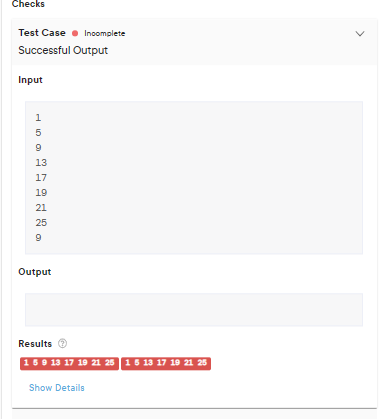 Checks
Test Case Incomplete
Successful Output
Input
1
10
5
9
13
17
19
21
25
9
Output
Results →
1 5 9 13 17 19 21 25 1 5 13 17 19 21 25
Show Details