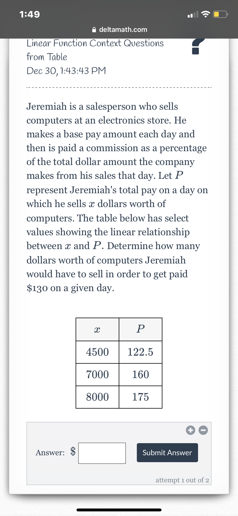 1:49
O deltamath.com
Linear Function Context Questions
from Table
Dec 30, 1:43:43 РМ
Jeremiah is a salesperson who sells
computers at an electronics store. He
makes a base pay amount each day and
then is paid a commission as a percentage
of the total dollar amount the company
makes from his sales that day. Let P
represent Jeremiah's total pay on a day on
which he sells x dollars worth of
computers. The table below has select
values showing the linear relationship
between x and P. Determine how many
dollars worth of computers Jeremiah
would have to sell in order to get paid
$130 on a given day.
P
4500
122.5
7000
160
8000
175
Answer: $
Submit Answer
attempt 1 out of 2
