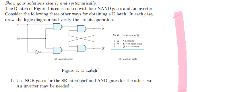 Show your solutions clearly and systematically.
The D latch of Figure 1 is constructed with four NAND gates and an inverter.
Consider the following three other ways for obtaining a D latch. In each case,
draw the logic diagram and verify the circuit operation.
D
En D
Next state of Q
En
0X
No change
10
11
Q = 0; reset state
Q-1; set state
(a) Logic diagram
(b) Function table.
Figure 1: D Latch
1. Use NOR gates for the SR latch part and AND gates for the other two.
An inverter may be needed.
Q