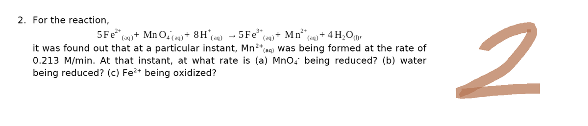 2. For the reaction,
-5 Fe³+ (aq)
2+
2+
5 Fe²+ (aq) + MnO4 (aq) + 8H* (aq)
+ Mn²+ (aq) + 4H₂O),
2+
it was found out that at a particular instant, Mn²+ (aq) was being formed at the rate of
0.213 M/min. At that instant, at what rate is (a) MnO4 being reduced? (b) water
being reduced? (c) Fe²+ being oxidized?
→
2