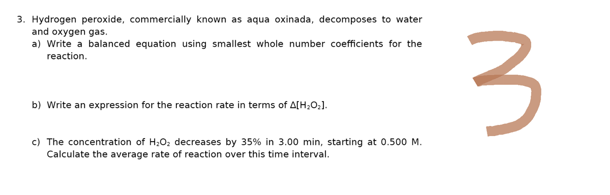 3. Hydrogen peroxide, commercially known as aqua oxinada, decomposes to water
and oxygen gas.
a) Write a balanced equation using smallest whole number coefficients for the
reaction.
b) Write an expression for the reaction rate in terms of A[H₂O₂].
c) The concentration of H₂O₂ decreases by 35% in 3.00 min, starting at 0.500 M.
Calculate the average rate of reaction over this time interval.
3