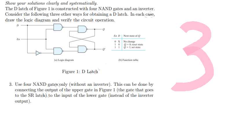 Show your solutions clearly and systematically.
The D latch of Figure 1 is constructed with four NAND gates and an inverter.
Consider the following three other ways for obtaining a D latch. In each case,
draw the logic diagram and verify the circuit operation.
D
En D
Next state of Q
En
0X
No change
10
11
Q = 0; reset state
Q-1; set state
(a) Logic diagram
(b) Function table.
Figure 1: D Latch
3. Use four NAND gates only (without an inverter). This can be done by
connecting the output of the upper gate in Figure 1 (the gate that goes
to the SR latch) to the input of the lower gate (instead of the inverter
output).
Q
3