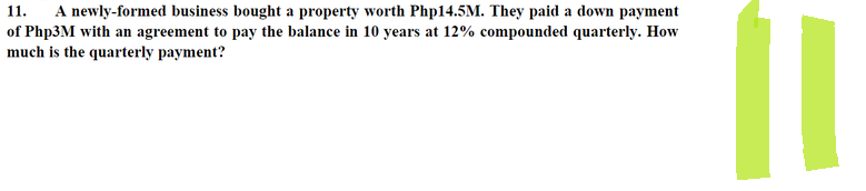 11.
A newly-formed business bought a property worth Php14.5M. They paid a down payment
of Php3M with an agreement to pay the balance in 10 years at 12% compounded quarterly. How
much is the quarterly payment?
11