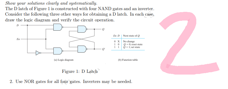 Show your solutions clearly and systematically.
The D latch of Figure 1 is constructed with four NAND gates and an inverter.
Consider the following three other ways for obtaining a D latch. In each case,
draw the logic diagram and verify the circuit operation.
D
En D
Next state of Q
En
0X
No change
10
Q = 0; reset state
Q-1; set state
11
(a) Logic diagram
(b) Function table.
Figure 1: D Latch
2. Use NOR gates for all four gates. Inverters may be needed.
Q
2