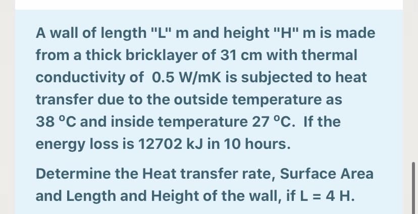 A wall of length "L" m and height "H" m is made
from a thick bricklayer of 31 cm with thermal
conductivity of 0.5 W/mK is subjected to heat
transfer due to the outside temperature as
38 °C and inside temperature 27 °C. If the
energy loss is 12702 kJ in 10 hours.
Determine the Heat transfer rate, Surface Area
and Length and Height of the wall, if L = 4 H.
