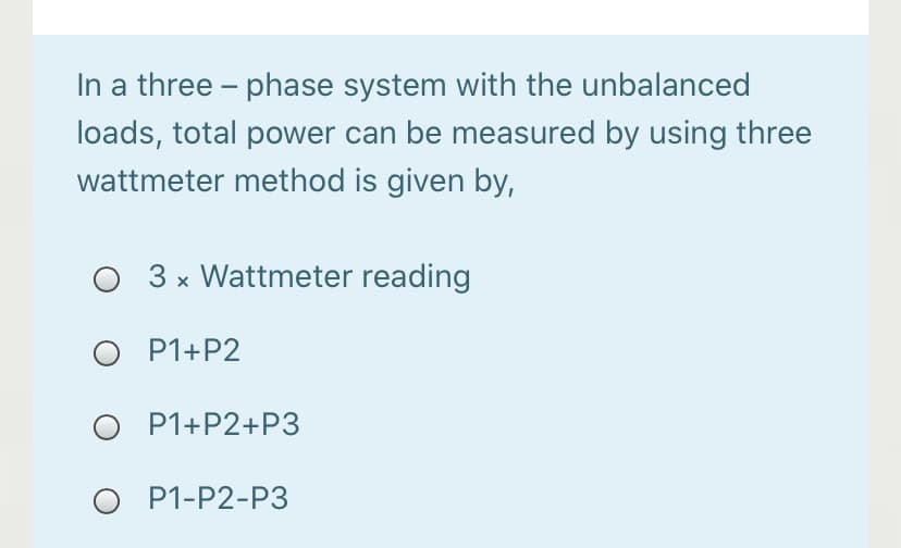 In a three – phase system with the unbalanced
loads, total power can be measured by using three
wattmeter method is given by,
3 x Wattmeter reading
O P1+P2
P1+P2+P3
O P1-P2-P3
