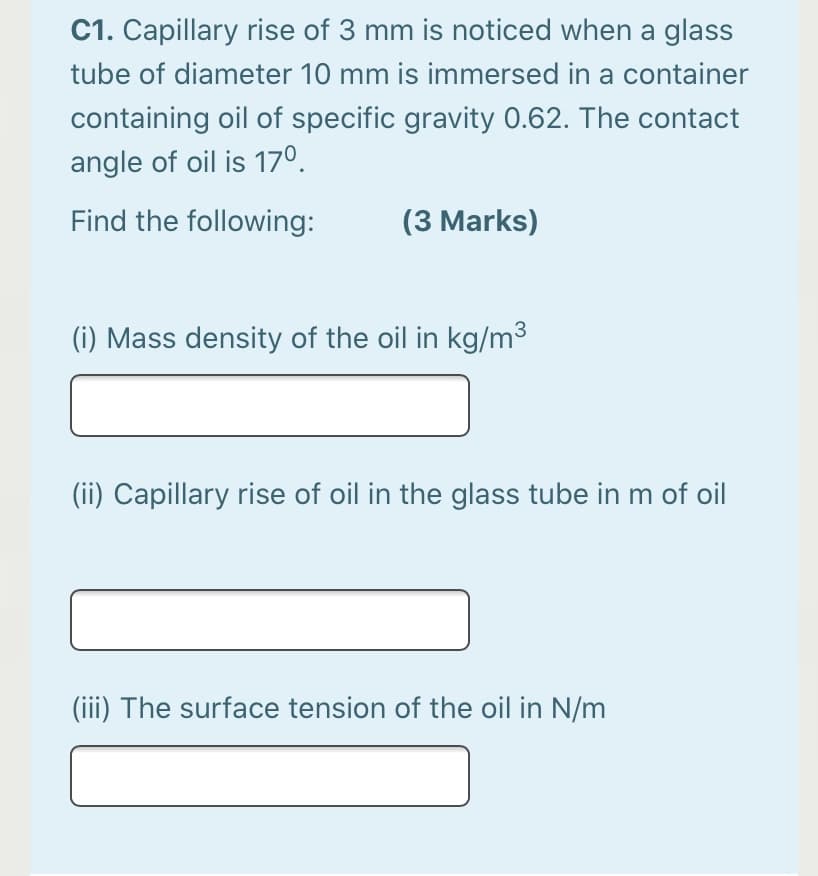 C1. Capillary rise of 3 mm is noticed when a glass
tube of diameter 10 mm is immersed in a container
containing oil of specific gravity 0.62. The contact
angle of oil is 17°.
Find the following:
(3 Marks)
(i) Mass density of the oil in kg/m3
(ii) Capillary rise of oil in the glass tube in m of oil
(iii) The surface tension of the oil in N/m

