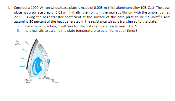 b. Consider a 1000-W iron whose base plate is made of 0.005-m-thick aluminum alloy 195, Cast. The base
plate has a surface area of 0.03 m?. Initially, the iron is in thermal equilibrium with the ambient air at
22 °C. Taking the heat transfer coefficient at the surface of the base plate to be 12 w/m²K and
assuming 80 percent of the heat generated in the resistance wires is transferred to the plate,
i.
determine how long it will take for the plate temperature to reach 150 °C.
Is it realistic to assume the plate temperature to be uniform at all times?
ii.
Air
22°C
1000 W
iron
