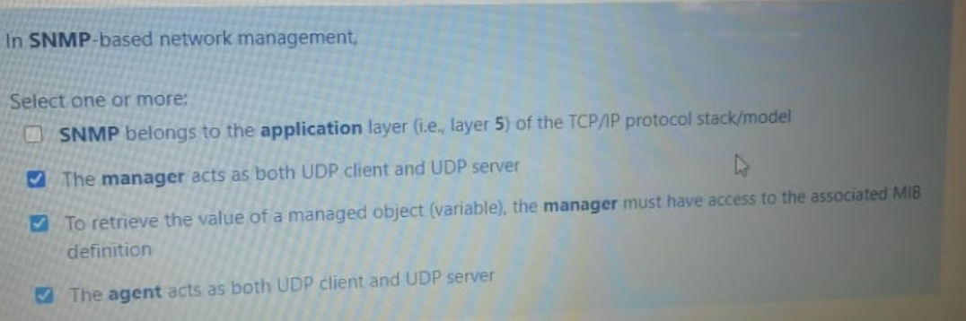 In SNMP-based network management,
Select one or more:
OSNMP belongs to the application layer (i.e., layer 5) of the TCP/IP protocol stack/model
O The manager acts as both UDP client and UDP server
To retrieve the value of a managed object (variable), the manager must have access to the associated MIB
definition
M The agent acts as both UDP client and UDP server
