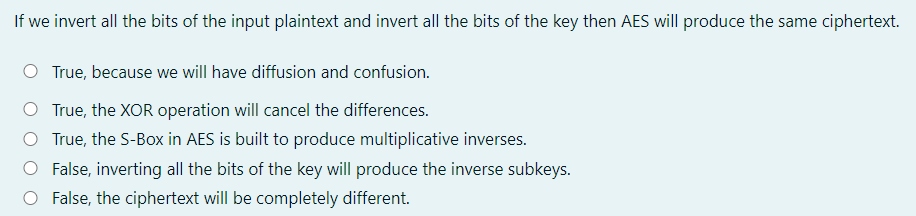 If we invert all the bits of the input plaintext and invert all the bits of the key then AES will produce the same ciphertext.
O True, because we will have diffusion and confusion.
O True, the XOR operation will cancel the differences.
O True, the S-Box in AES is built to produce multiplicative inverses.
O False, inverting all the bits of the key will produce the inverse subkeys.
O False, the ciphertext will be completely different.
