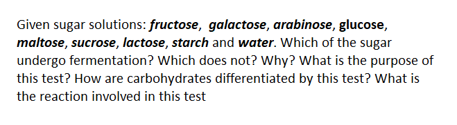 Given sugar solutions: fructose, galactose, arabinose, glucose,
maltose, sucrose, lactose, starch and water. Which of the sugar
undergo fermentation? Which does not? Why? What is the purpose of
this test? How are carbohydrates differentiated by this test? What is
the reaction involved in this test
