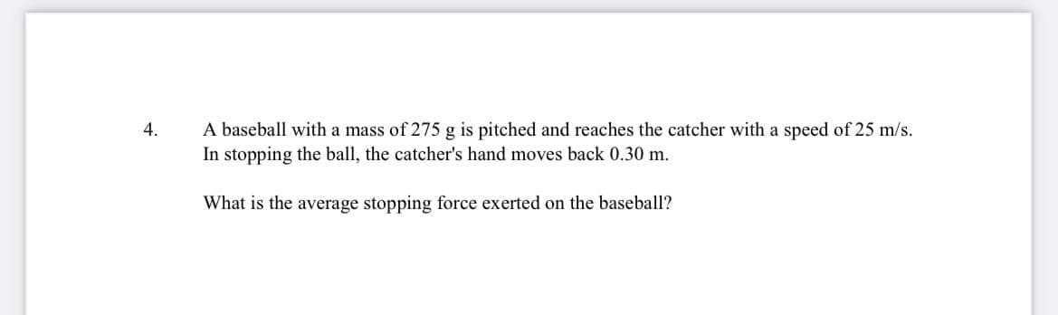 A baseball with a mass of 275 g is pitched and reaches the catcher with a speed of 25 m/s.
In stopping the ball, the catcher's hand moves back 0.30 m.
4.
What is the average stopping force exerted on the baseball?
