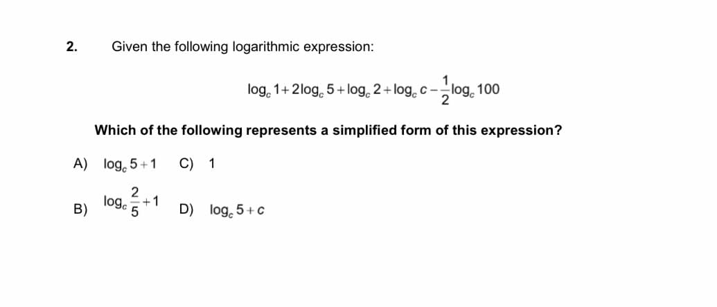 2.
Given the following logarithmic expression:
log, 100
loge 1+2log 5 + log 2 + log c -
Which of the following represents a simplified form of this expression?
A) log, 5+1
C) 1
2
logc
+1
B)
D) log, 5+ c
5