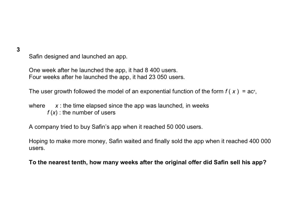 3
Safin designed and launched an app.
One week after he launched the app, it had 8 400 users.
Four weeks after he launched the app, it had 23 050 users.
The user growth followed the model of an exponential function of the form f(x) = acx,
where x: the time elapsed since the app was launched, in weeks
f (x): the number of users
A company tried to buy Safin's app when it reached 50 000 users.
Hoping to make more money, Safin waited and finally sold the app when it reached 400 000
users.
To the nearest tenth, how many weeks after the original offer did Safin sell his app?