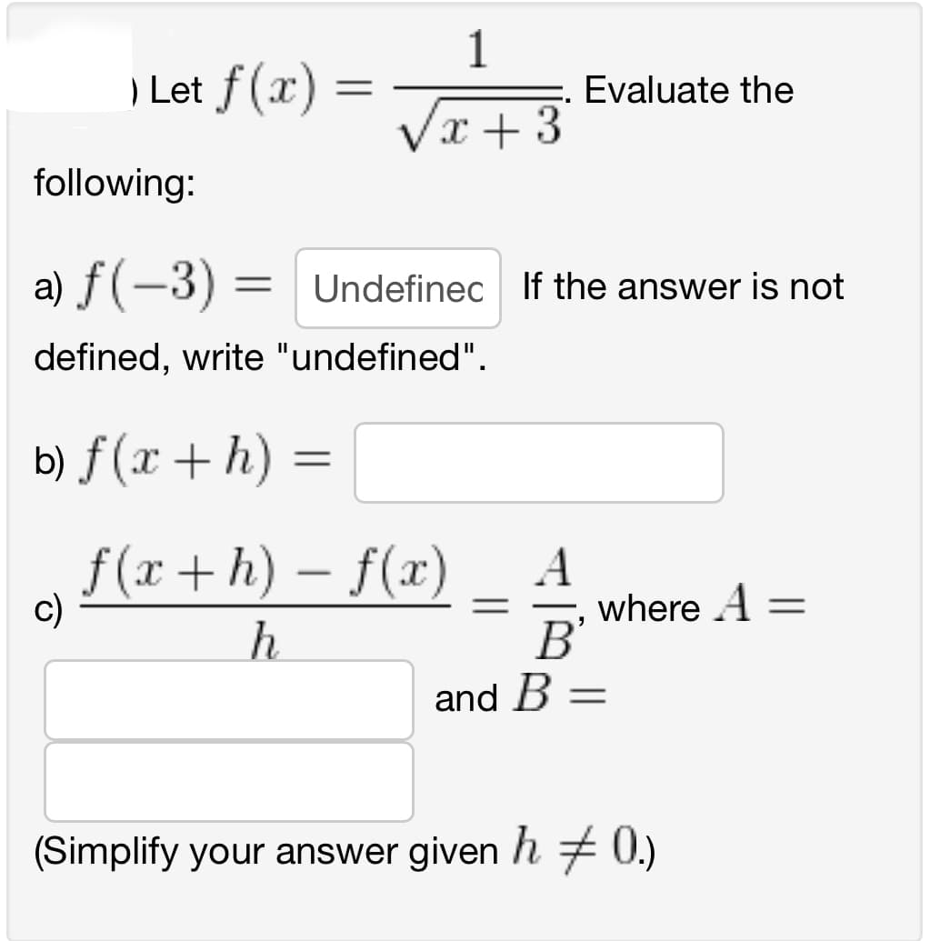 ) Let f(x)
=
c)
1
x + 3
following:
a) ƒ (-3) =
=
defined, write "undefined".
Evaluate the
Undefinec If the answer is not
b) f(x + h) =
f(x+h)-f(x) A
h
В'
and B =
where A =
(Simplify your answer given h‡0.)