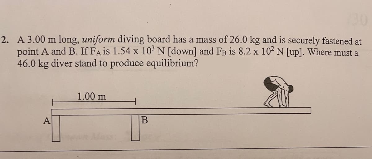 2. A 3.00 m long, uniform diving board has a mass of 26.0 kg and is securely fastened at
point A and B. If FA is 1.54 x 10'N [down] and FB is 8.2 x 102 N [up]. Where must a
46.0 kg diver stand to produce equilibrium?
1.00 m
A
B
