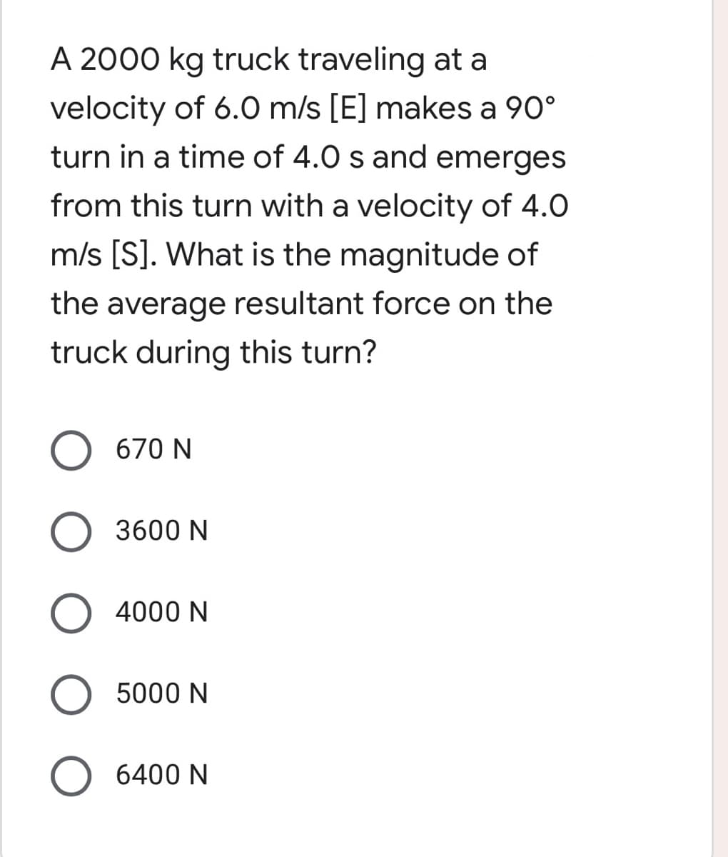 A 2000 kg truck traveling at a
velocity of 6.0 m/s [E] makes a 90°
turn in a time of 4.0 s and emerges
from this turn with a velocity of 4.0
m/s [S]. What is the magnitude of
the average resultant force on the
truck during this turn?
O 670 N
O 3600 N
O 4000 N
O 5000 N
O 6400 N