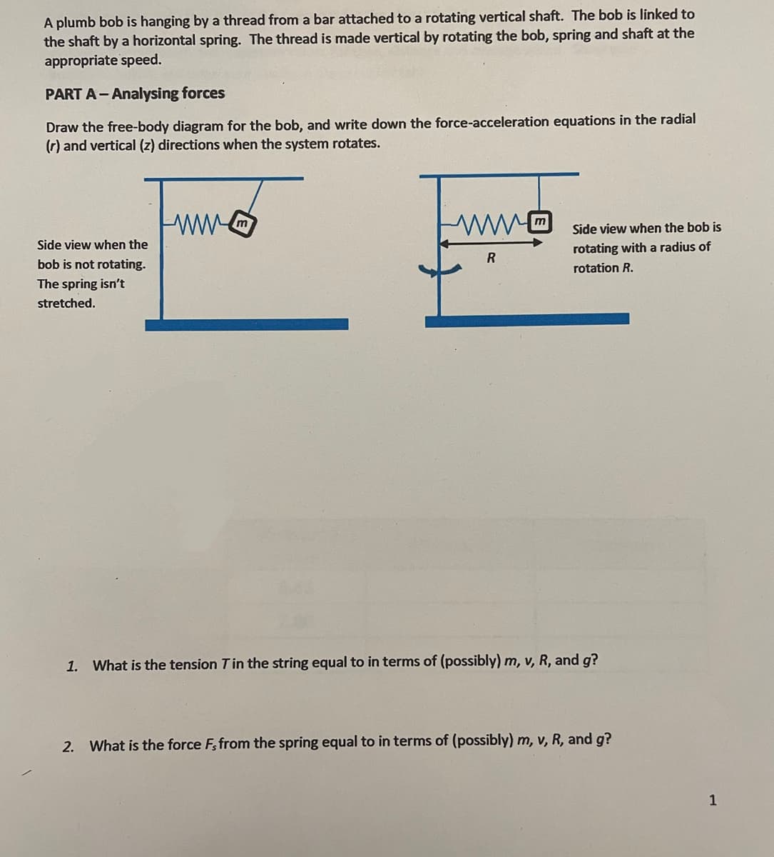 A plumb bob is hanging by a thread from a bar attached to a rotating vertical shaft. The bob is linked to
the shaft by a horizontal spring. The thread is made vertical by rotating the bob, spring and shaft at the
appropriate speed.
PART A-Analysing forces
Draw the free-body diagram for the bob, and write down the force-acceleration equations in the radial
(r) and vertical (z) directions when the system rotates.
Side view when the
bob is not rotating.
The spring isn't
stretched.
R
Side view when the bob is
rotating with a radius of
rotation R.
1. What is the tension T in the string equal to in terms of (possibly) m, v, R, and g?
2. What is the force Fs from the spring equal to in terms of (possibly) m, v, R, and g?
1