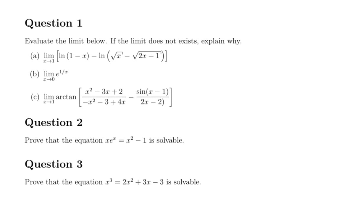Question 1
Evaluate the limit below. If the limit does not exists, explain why.
-
(a) lim [In (1 - x) – In (√x' – √2x – 1')]
x 1
(b) lim e¹/x
x→0
-
-
x²-3x+2
(c) lim arctan
-x² - 3+4x
sin(x 1)
2x-2)
-
Question 2
Prove that the equation xe = x² - 1 is solvable.
Question 3
Prove that the equation x3 =2x²+3x-3 is solvable.