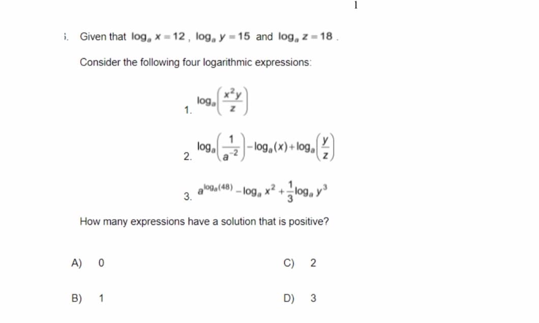 i. Given that log x= 12, loga y = 15 and log, z = 18
Consider the following four logarithmic expressions:
loga
1.
(¹2)-log, (x) + log (
Z
aloga (48)
-loga x² + loga y ³
3.
How many expressions have a solution that is positive?
A) 0
C) 2
B)
1
D)
3
2.
loga