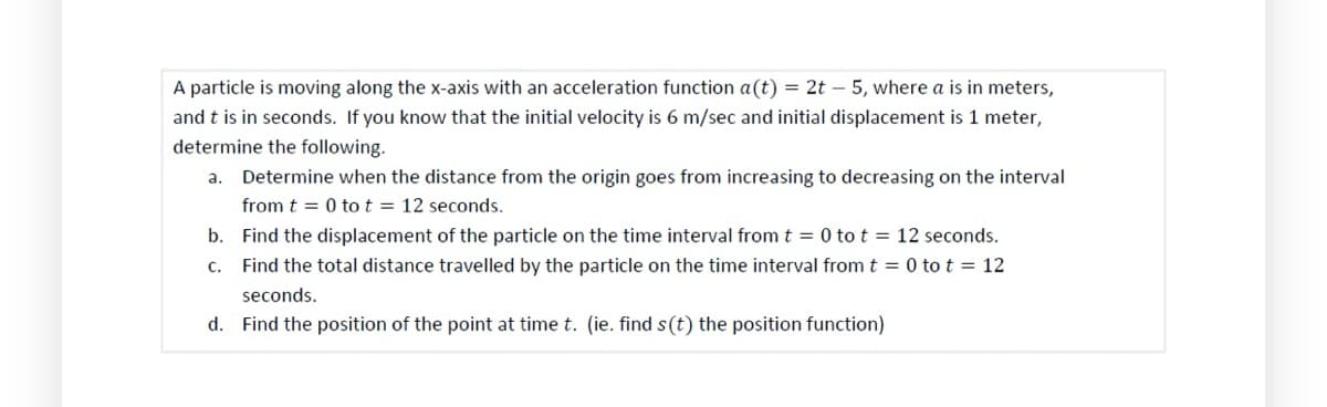 A particle is moving along the x-axis with an acceleration function a(t) = 2t - 5, where a is in meters,
and t is in seconds. If you know that the initial velocity is 6 m/sec and initial displacement is 1 meter,
determine the following.
a. Determine when the distance from the origin goes from increasing to decreasing on the interval
from t = 0 tot = 12 seconds.
b. Find the displacement of the particle on the time interval from t = 0 to t = 12 seconds.
c. Find the total distance travelled by the particle on the time interval from t = 0 to t = 12
seconds.
d. Find the position of the point at time t. (ie. find s(t) the position function)