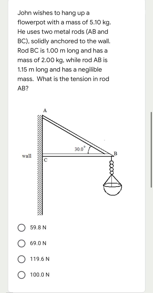 John wishes to hang up a
flowerpot with a mass of 5.10 kg.
He uses two metal rods (AB and
BC), solidly anchored to the wall.
Rod BC is 1.00 m long and has a
mass of 2.00 kg, while rod AB is
1.15 m long and has a negilible
mass. What is the tension in rod
АВ?
А
30.0°
wall
59.8 N
69.0 N
119.6 N
100.0 N
