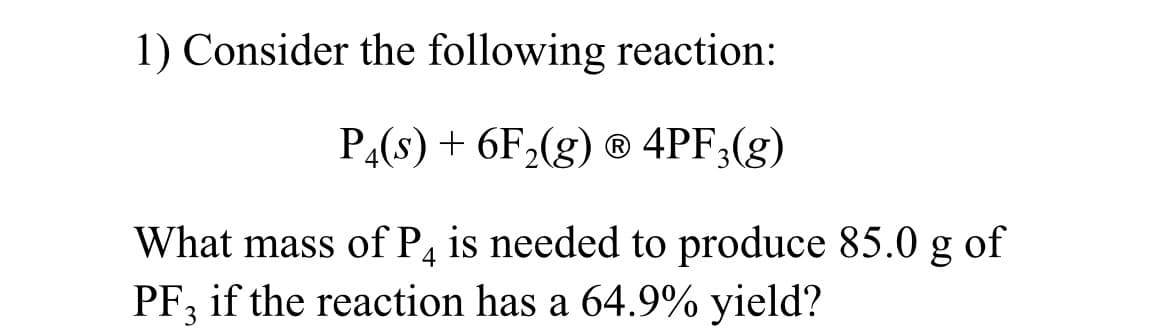 1) Consider the following reaction:
P4(s) + 6F₂(g) Ⓡ 4PF3(g)
What mass of P4 is needed to produce 85.0 g of
PF, if the reaction has a 64.9% yield?