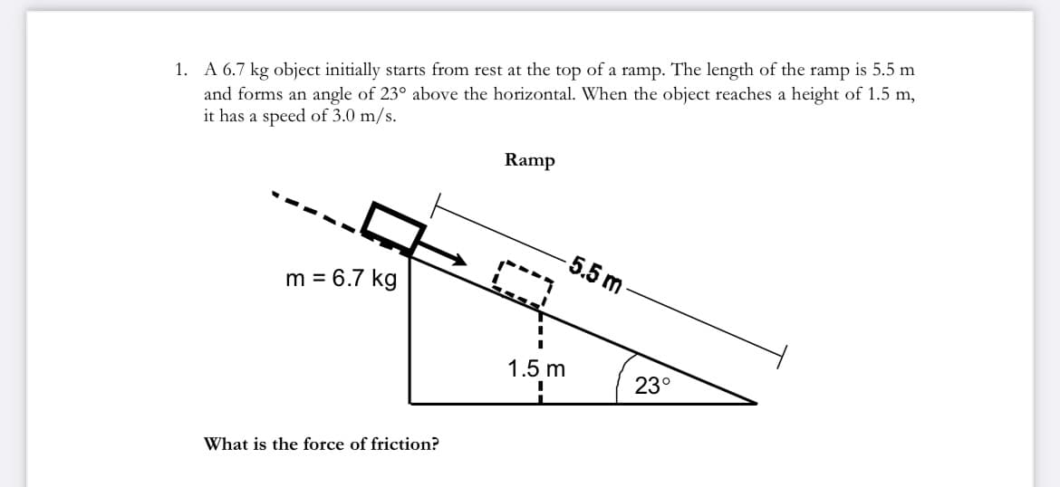 1. A 6.7 kg object initially starts from rest at the top of a ramp. The length of the ramp is 5.5 m
and forms an angle of 23° above the horizontal. When the object reaches a height of 1.5 m,
it has a speed of 3.0 m/s.
Ramp
-5.5 m
m = 6.7 kg
1.5 m
23°
What is the force of friction?
