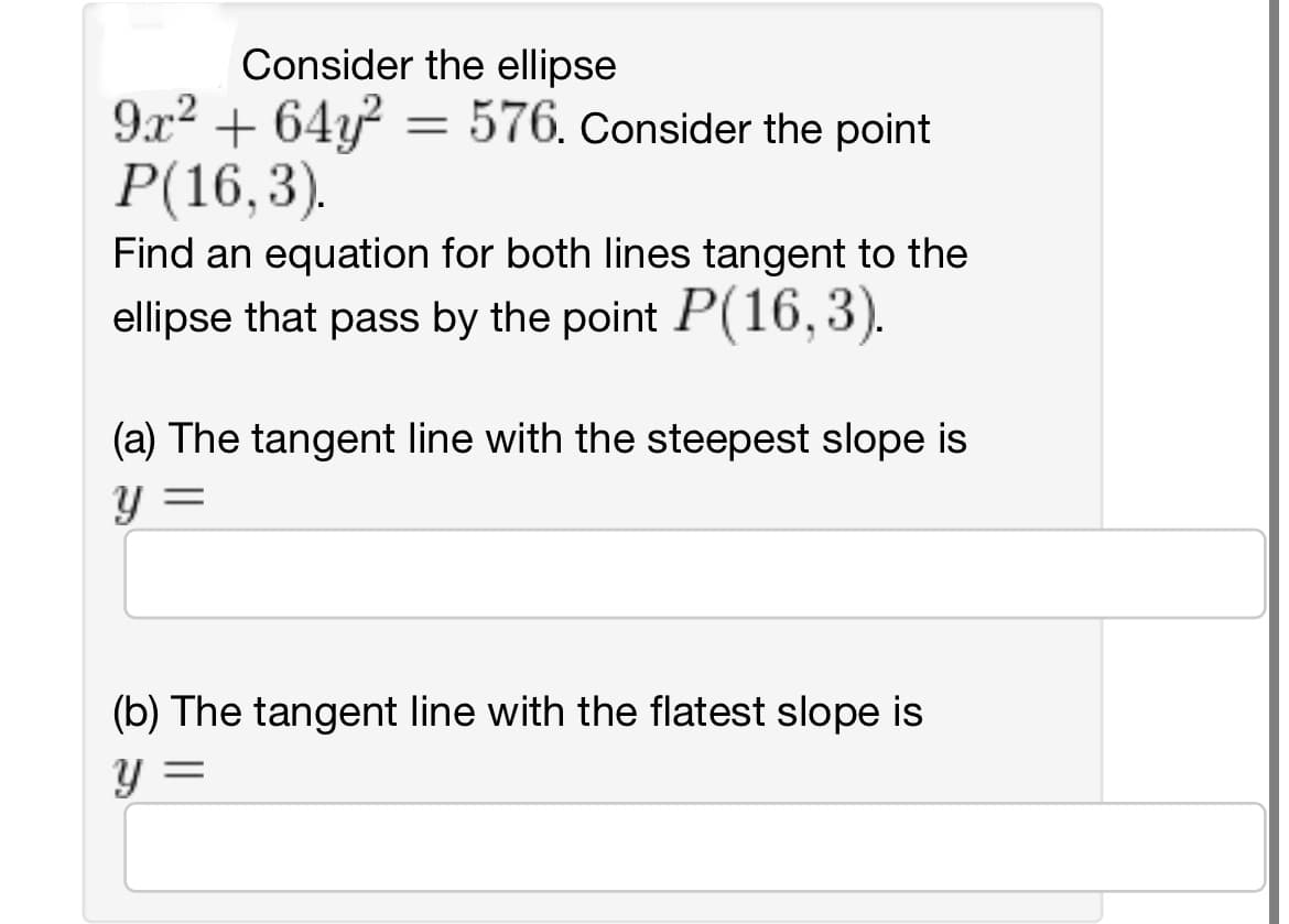 Consider the ellipse
9x² + 64y² = 576. Consider the point
P(16,3).
Find an equation for both lines tangent to the
ellipse that pass by the point P(16,3).
(a) The tangent line with the steepest slope is
Y
=
(b) The tangent line with the flatest slope is
y =
