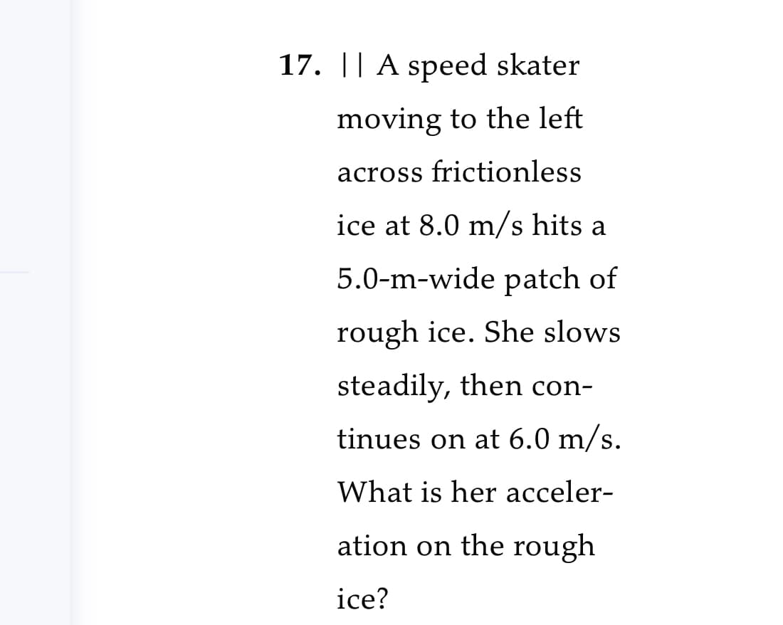 17. || A speed skater
moving to the left
across frictionless
ice at 8.0 m/s hits a
5.0-m-wide patch of
rough ice. She slows
steadily, then con-
tinues on at 6.0 m/s.
What is her acceler-
ation on the rough
ice?