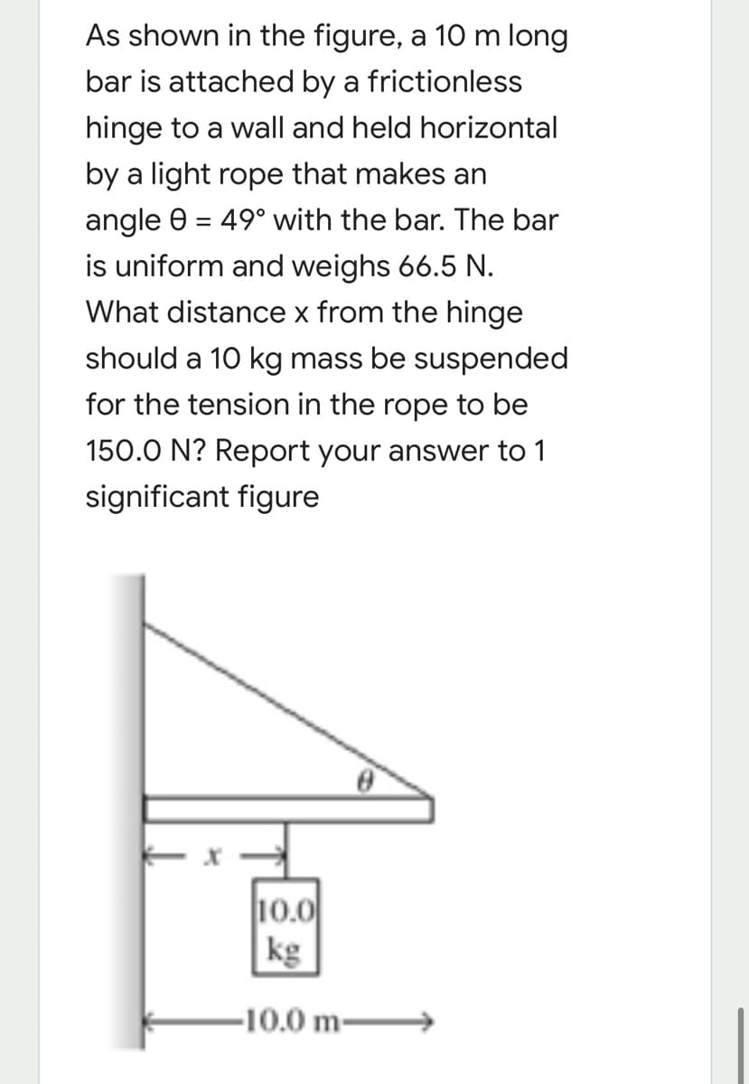 As shown in the figure, a 10 m long
bar is attached by a frictionless
hinge to a wall and held horizontal
by a light rope that makes an
angle 0 = 49° with the bar. The bar
is uniform and weighs 66.5 N.
What distance x from the hinge
should a 10 kg mass be suspended
for the tension in the rope to be
150.0 N? Report your answer to 1
significant figure
10.0
kg
-10.0 m-
